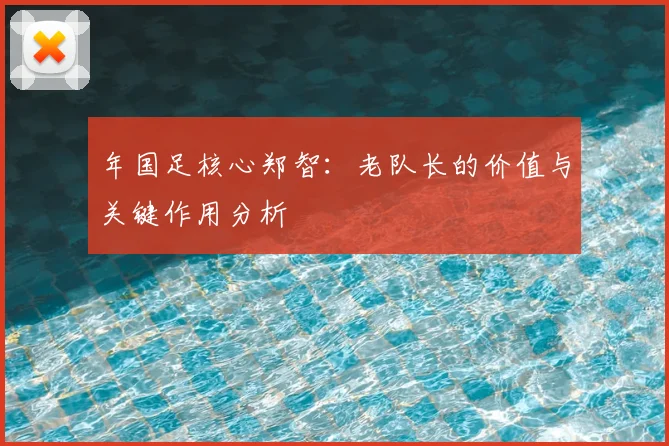 年国足核心郑智：老队长的价值与关键作用分析